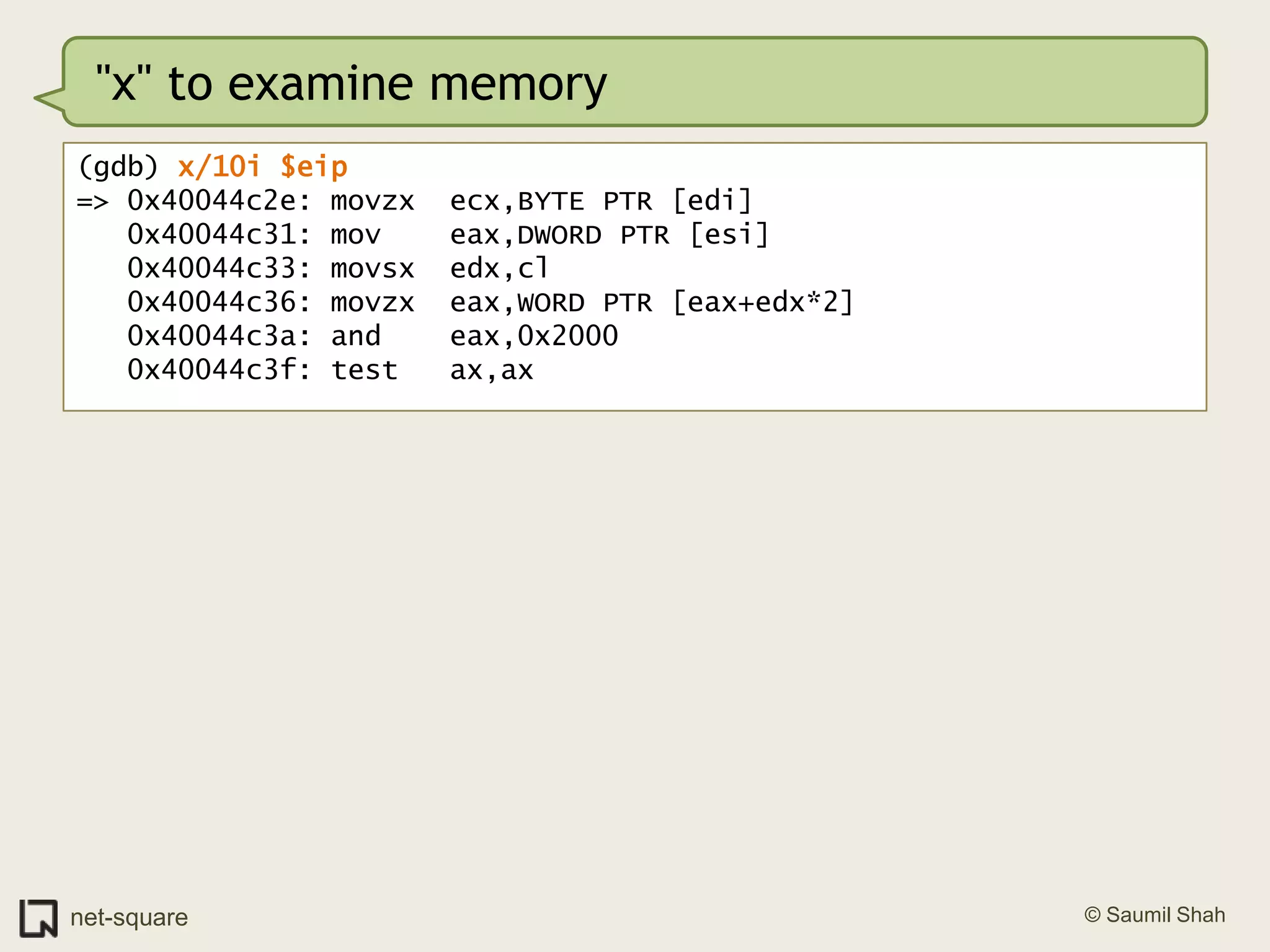 "x" to examine memory(gdb) x/10i $eip=> 0x40044c2e: movzx  ecx,BYTE PTR [edi]   0x40044c31: mov    eax,DWORD PTR [esi]   0x40044c33: movsx  edx,cl   0x40044c36: movzx  eax,WORD PTR [eax+edx*2]   0x40044c3a: and    eax,0x2000   0x40044c3f: test   ax,ax