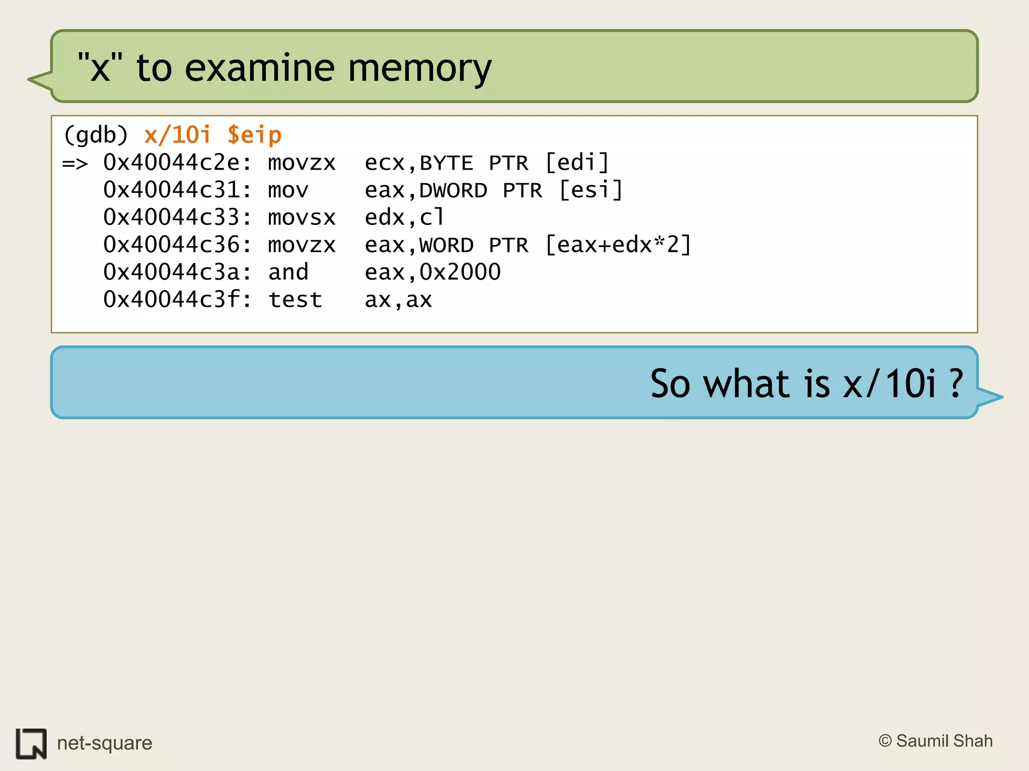 "x" to examine memory(gdb) x/10i $eip=> 0x40044c2e: movzx  ecx,BYTE PTR [edi]   0x40044c31: mov    eax,DWORD PTR [esi]   0x40044c33: movsx  edx,cl   0x40044c36: movzx  eax,WORD PTR [eax+edx*2]   0x40044c3a: and    eax,0x2000   0x40044c3f: test   ax,axSo what is x/10i ?