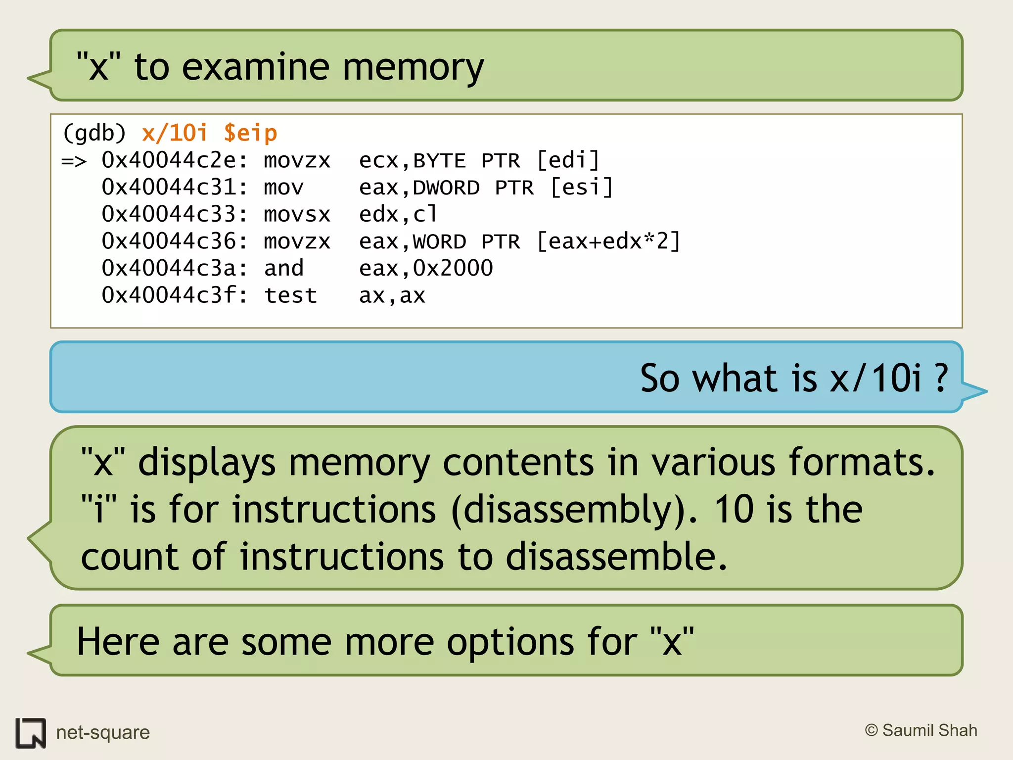 "x" to examine memory(gdb) x/10i $eip=> 0x40044c2e: movzx  ecx,BYTE PTR [edi]   0x40044c31: mov    eax,DWORD PTR [esi]   0x40044c33: movsx  edx,cl   0x40044c36: movzx  eax,WORD PTR [eax+edx*2]   0x40044c3a: and    eax,0x2000   0x40044c3f: test   ax,axSo what is x/10i ?"x" displays memory contents in various formats. "i" is for instructions (disassembly). 10 is the count of instructions to disassemble.Here are some more options for "x"
