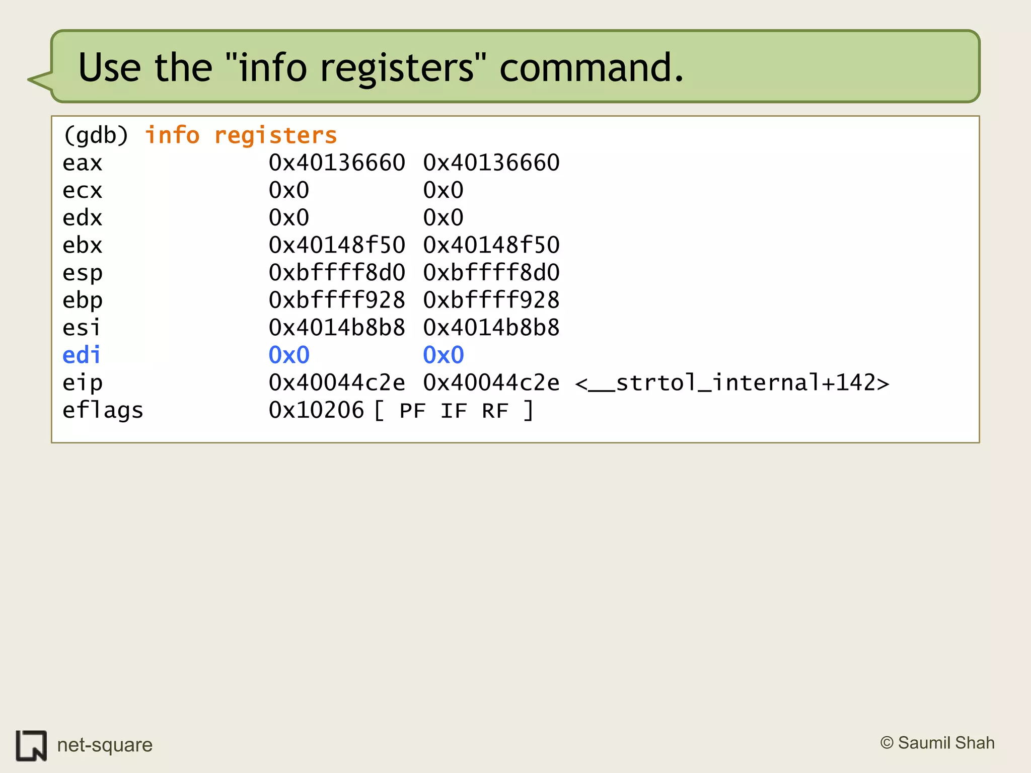 Use the "info registers" command.(gdb) info registerseax            0x40136660	0x40136660ecx            0x0			0x0edx            0x0			0x0ebx            0x40148f50	0x40148f50esp            0xbffff8d0	0xbffff8d0ebp            0xbffff928	0xbffff928esi            0x4014b8b8	0x4014b8b8edi            0x0			0x0eip            0x40044c2e	0x40044c2e <__strtol_internal+142>eflags         0x10206	[ PF IF RF ]