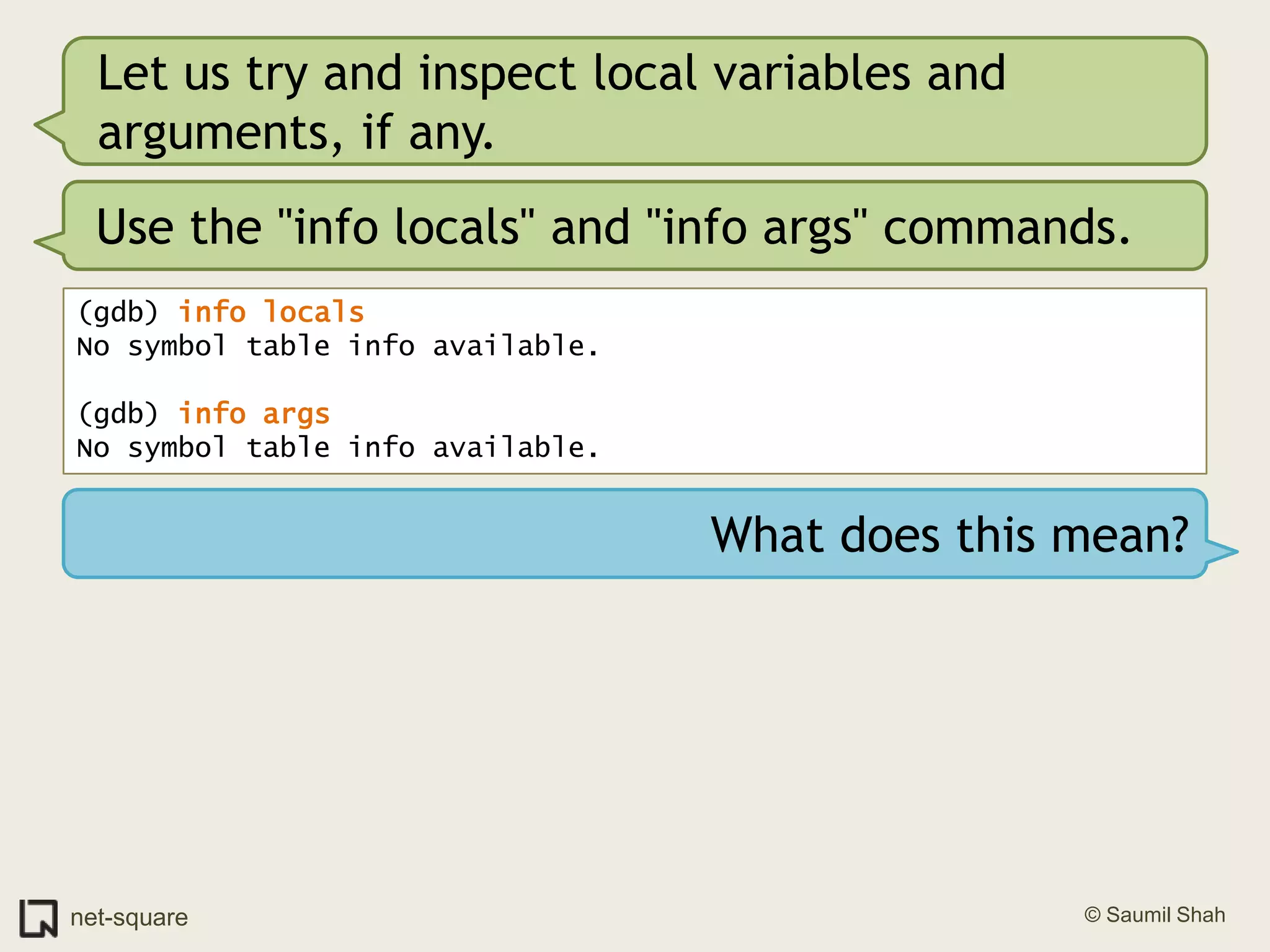 Let us try and inspect local variables and arguments, if any.Use the "info locals" and "info args" commands.(gdb) info locals No symbol table info available.(gdb) info args No symbol table info available.What does this mean?