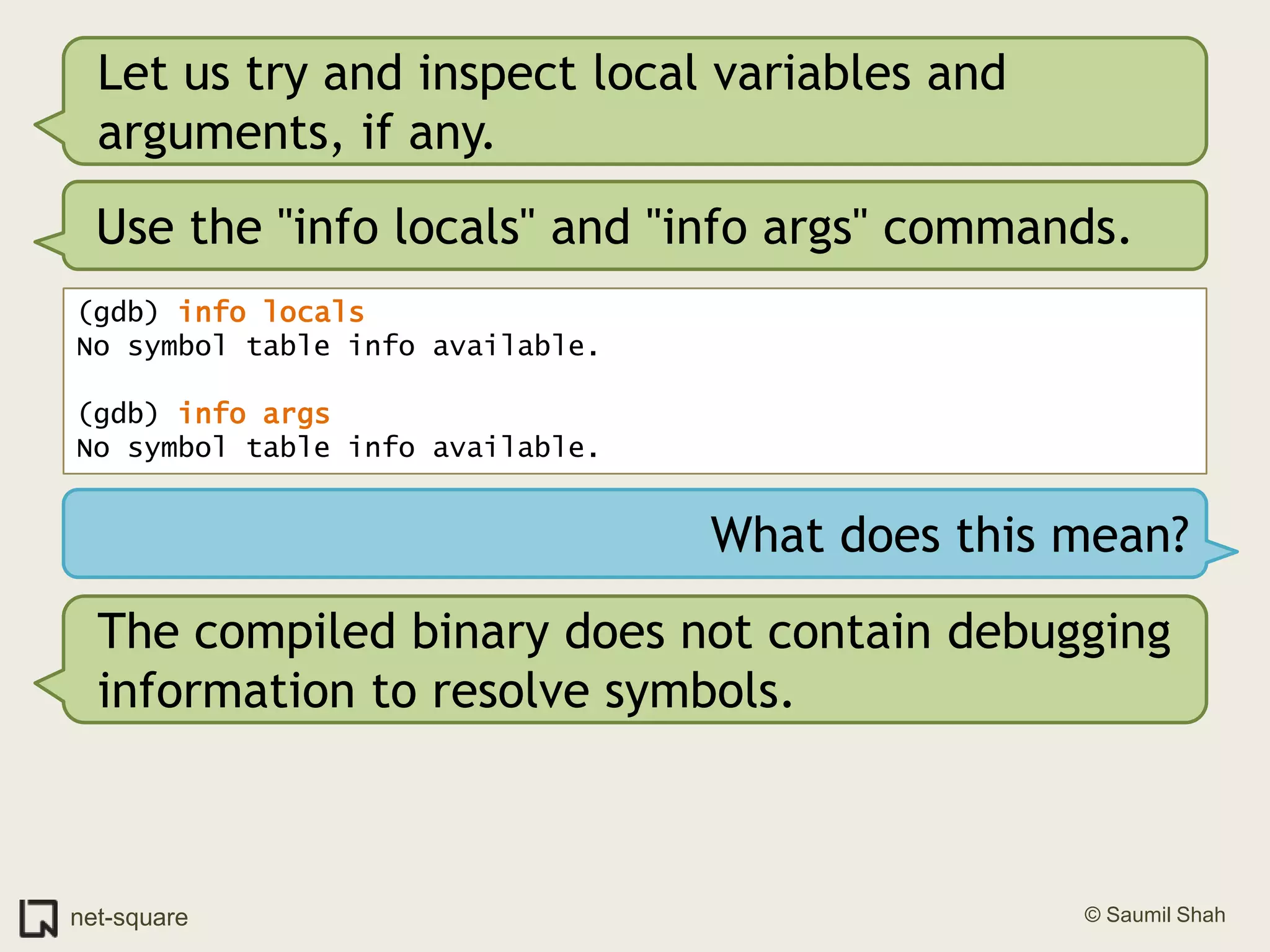 Let us try and inspect local variables and arguments, if any.Use the "info locals" and "info args" commands.(gdb) info locals No symbol table info available.(gdb) info args No symbol table info available.What does this mean?The compiled binary does not contain debugging information to resolve symbols. 
