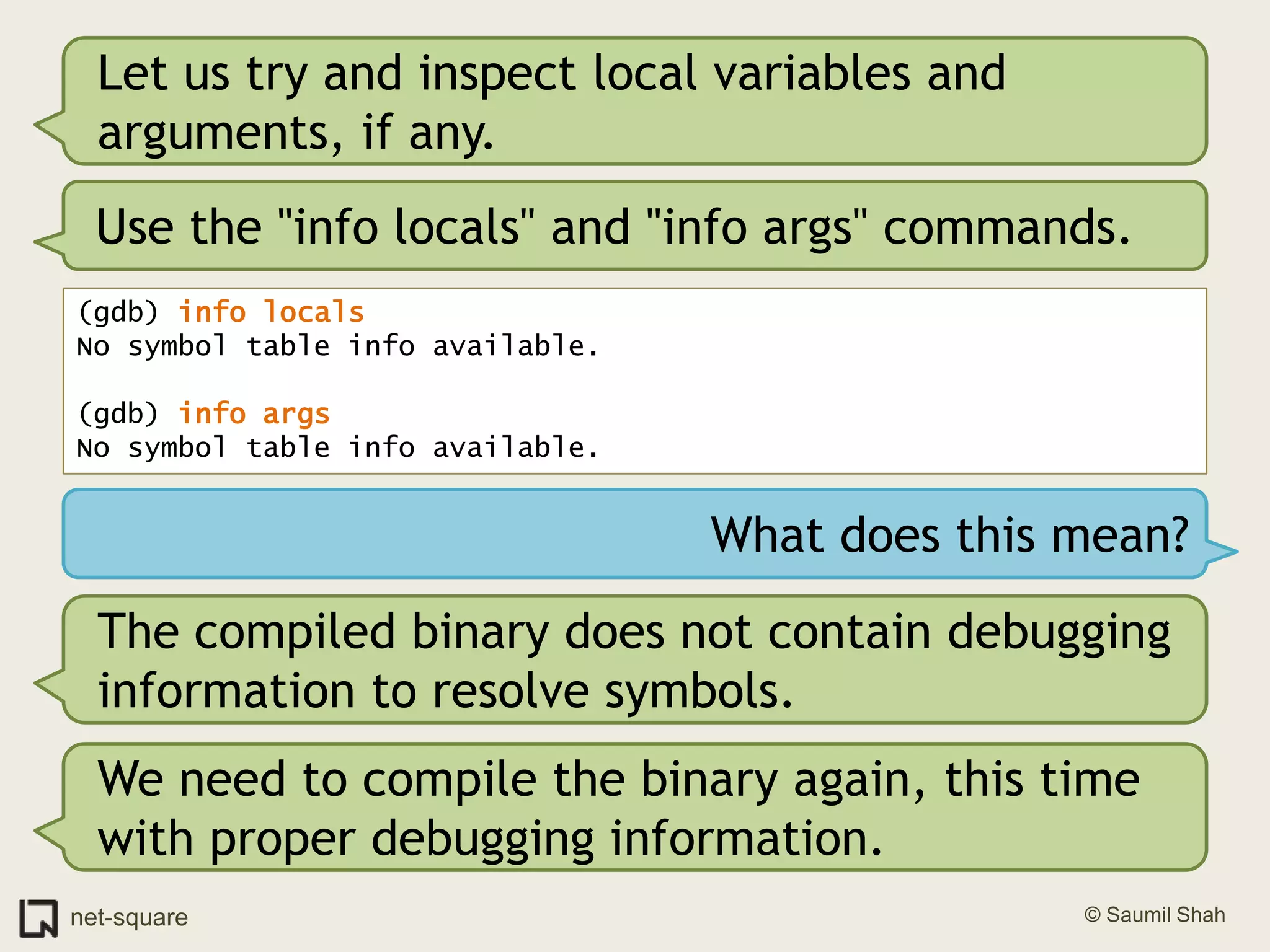 Let us try and inspect local variables and arguments, if any.Use the "info locals" and "info args" commands.(gdb) info locals No symbol table info available.(gdb) info args No symbol table info available.What does this mean?The compiled binary does not contain debugging information to resolve symbols. We need to compile the binary again, this time with proper debugging information.