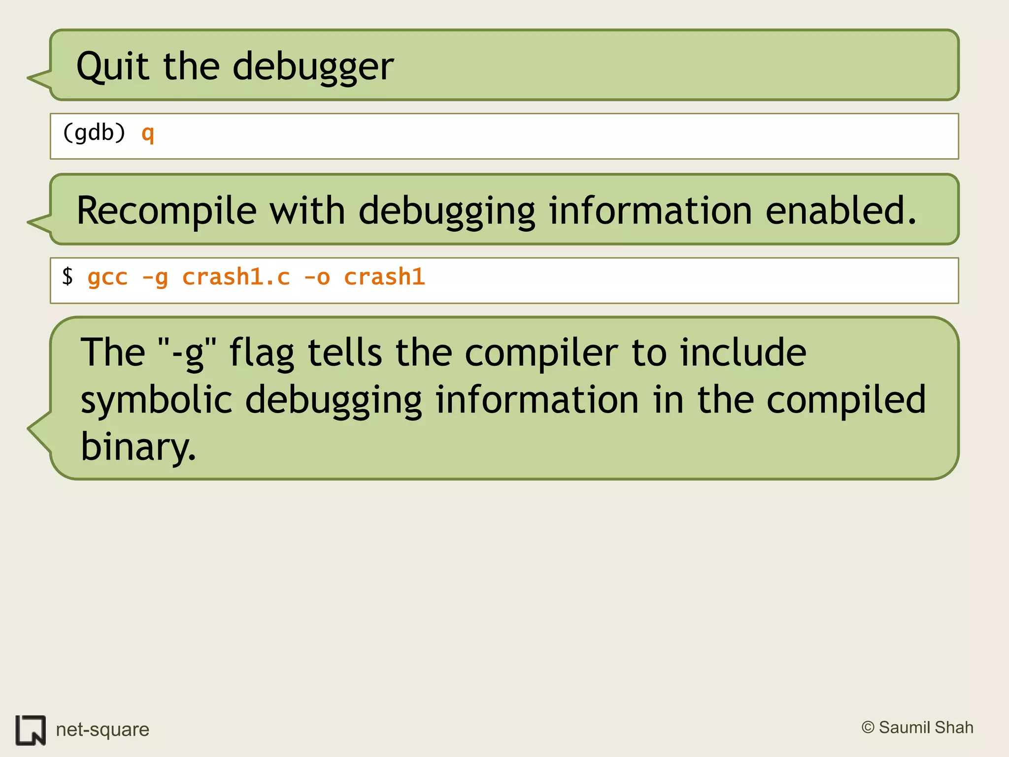 Quit the debugger(gdb) qRecompile with debugging information enabled.$ gcc -g crash1.c -o crash1The "-g" flag tells the compiler to include symbolic debugging information in the compiled binary.