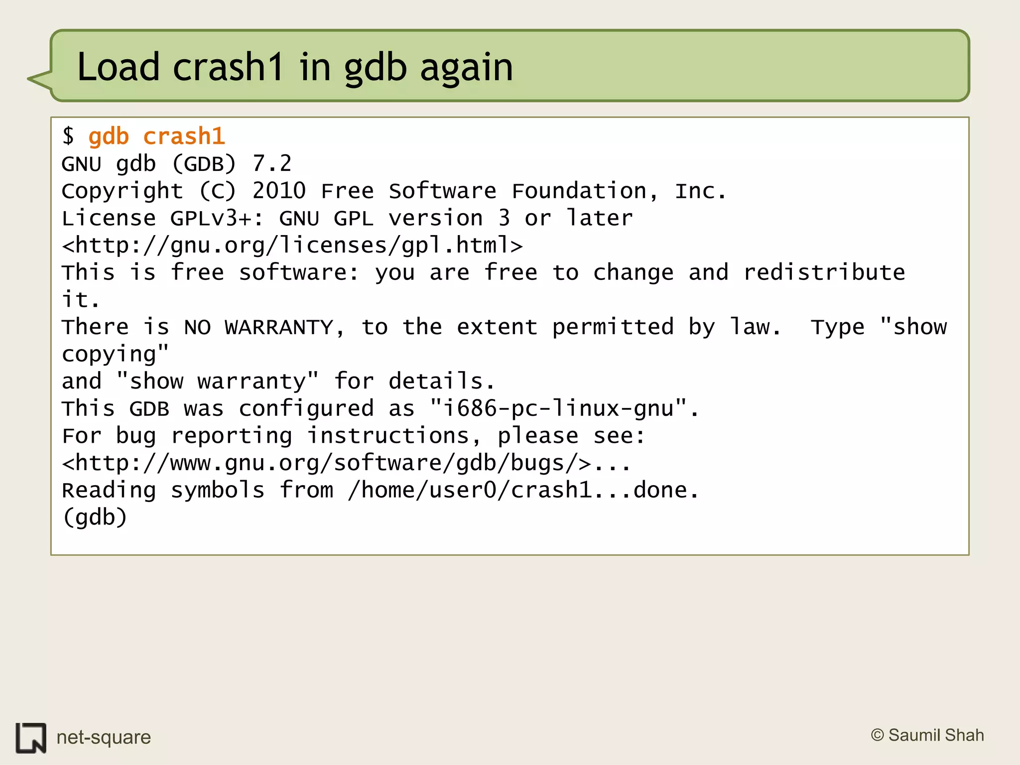 Load crash1 in gdb again$ gdb crash1GNU gdb (GDB) 7.2Copyright (C) 2010 Free Software Foundation, Inc.License GPLv3+: GNU GPL version 3 or later <http://gnu.org/licenses/gpl.html>This is free software: you are free to change and redistribute it.There is NO WARRANTY, to the extent permitted by law.  Type "show copying"and "show warranty" for details.This GDB was configured as "i686-pc-linux-gnu".For bug reporting instructions, please see:<http://www.gnu.org/software/gdb/bugs/>...Reading symbols from /home/user0/crash1...done.(gdb)