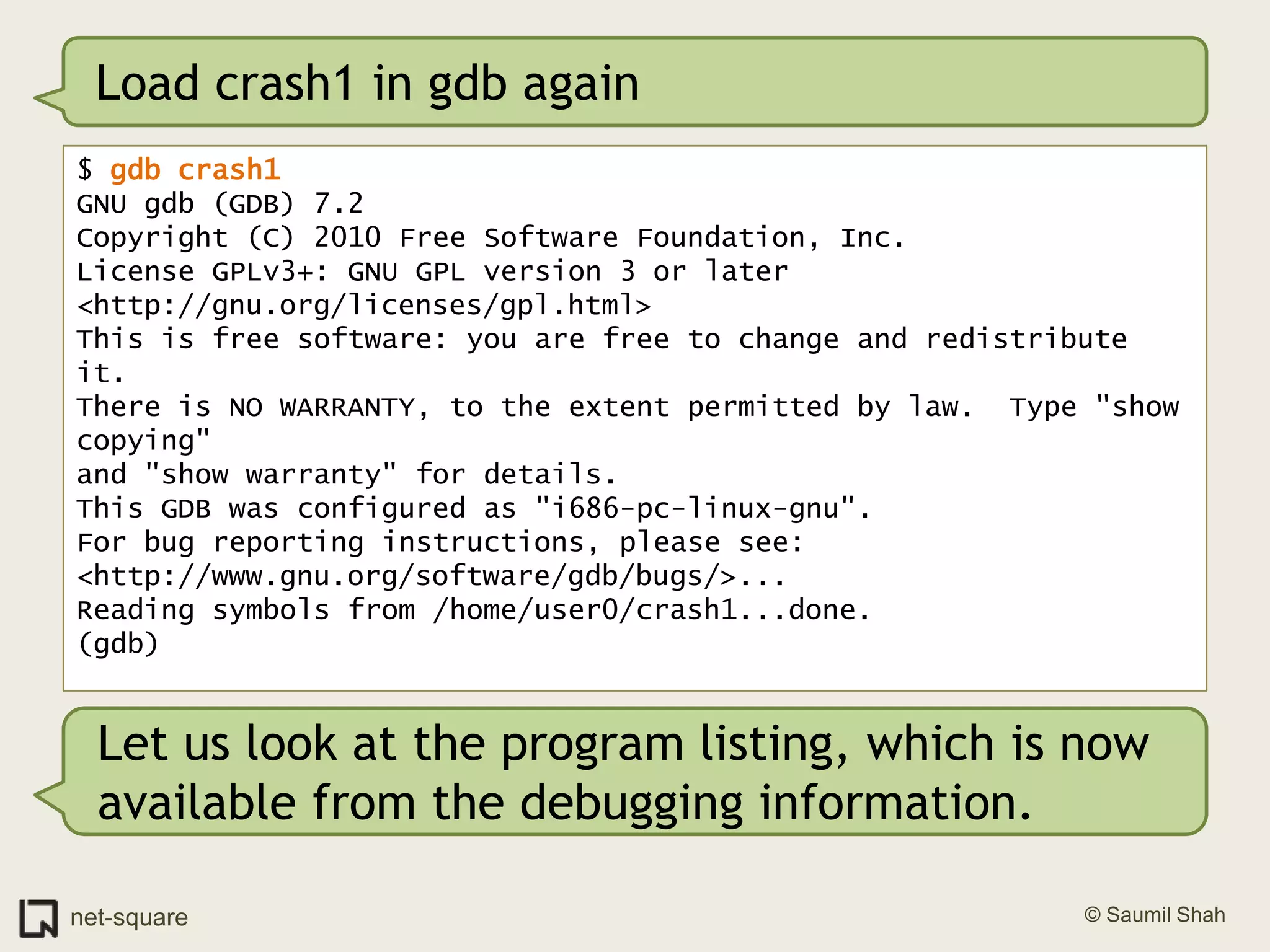 Load crash1 in gdb again$ gdb crash1GNU gdb (GDB) 7.2Copyright (C) 2010 Free Software Foundation, Inc.License GPLv3+: GNU GPL version 3 or later <http://gnu.org/licenses/gpl.html>This is free software: you are free to change and redistribute it.There is NO WARRANTY, to the extent permitted by law.  Type "show copying"and "show warranty" for details.This GDB was configured as "i686-pc-linux-gnu".For bug reporting instructions, please see:<http://www.gnu.org/software/gdb/bugs/>...Reading symbols from /home/user0/crash1...done.(gdb)Let us look at the program listing, which is now available from the debugging information. 