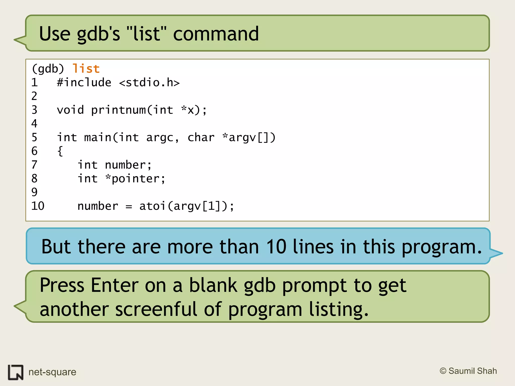 Use gdb's "list" command(gdb) list1	#include <stdio.h>2	3	void printnum(int *x);4	5	int main(int argc, char *argv[])6	{7	   int number;8	   int *pointer;9	10	   number = atoi(argv[1]);But there are more than 10 lines in this program.Press Enter on a blank gdb prompt to get another screenful of program listing.