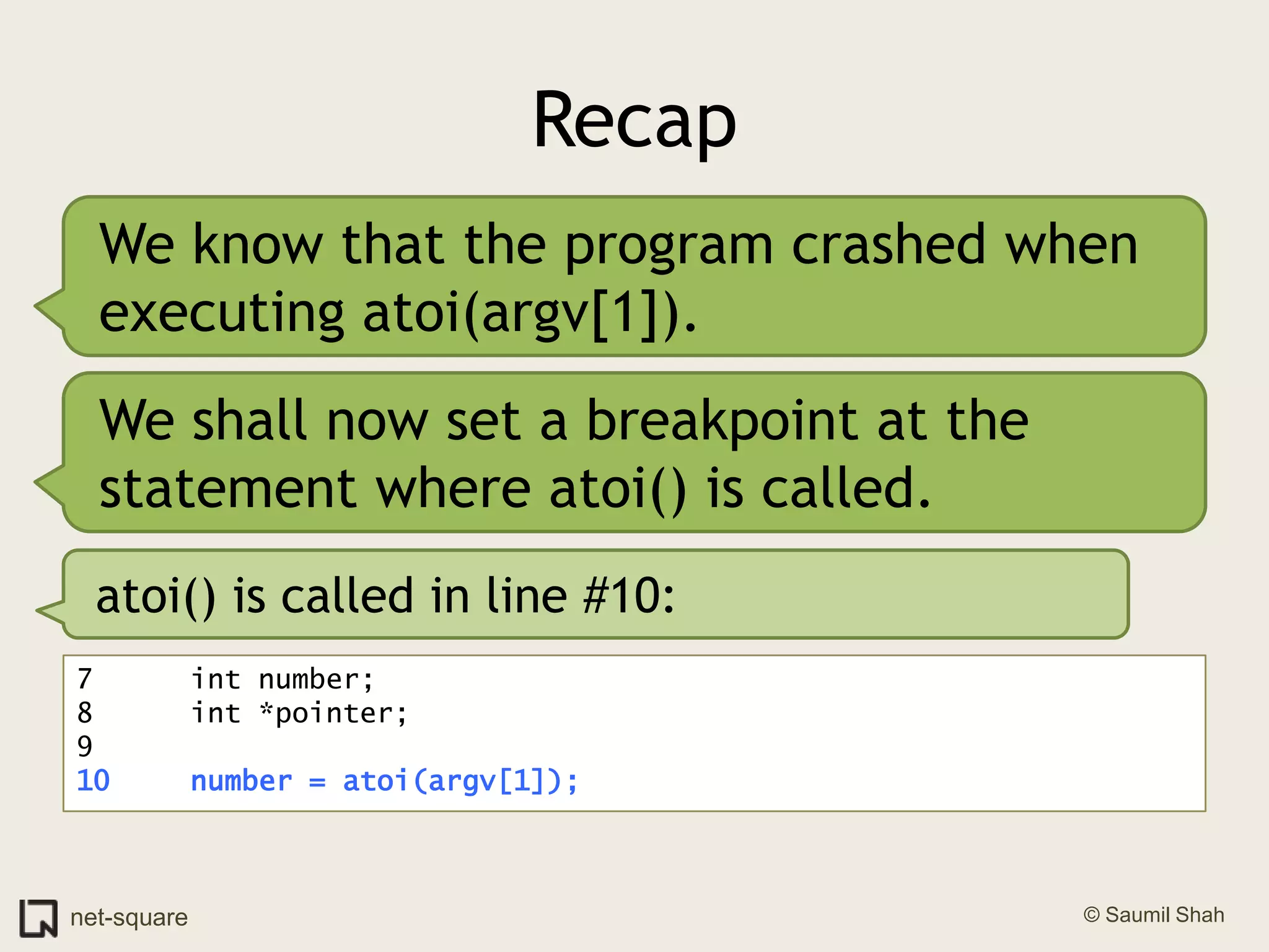RecapWe know that the program crashed when executing atoi(argv[1]).We shall now set a breakpoint at the statement where atoi() is called.atoi() is called in line #10:7	   int number;8	   int *pointer;9	10	   number = atoi(argv[1]);