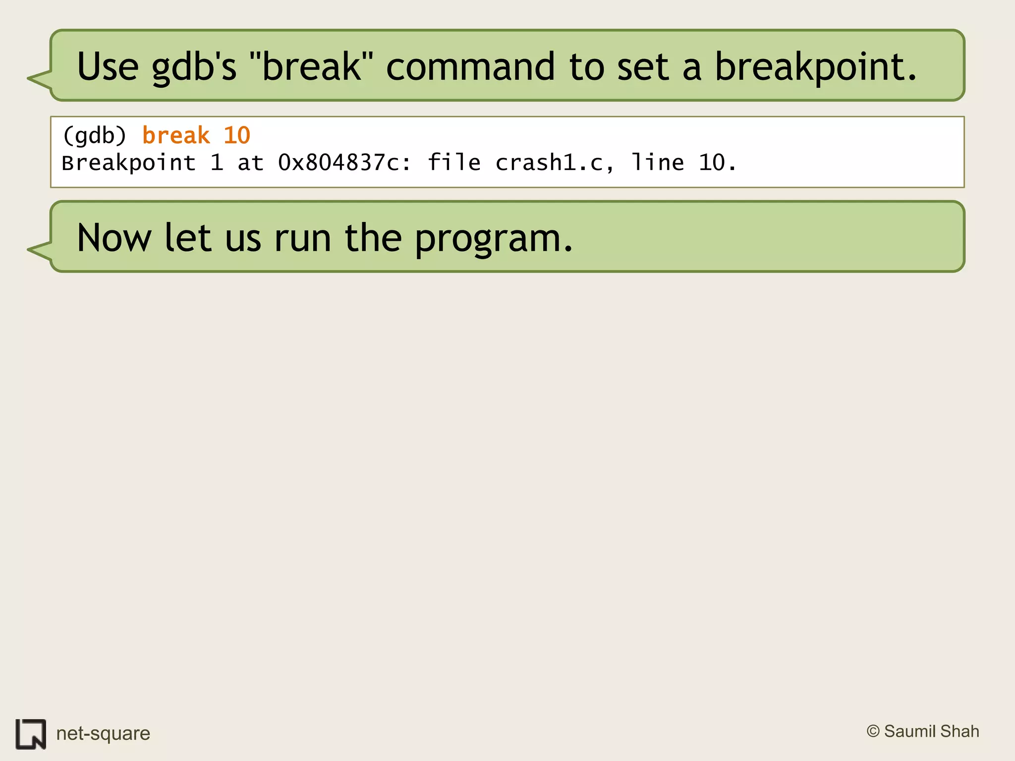 Use gdb's "break" command to set a breakpoint.(gdb) break 10Breakpoint 1 at 0x804837c: file crash1.c, line 10.Now let us run the program.