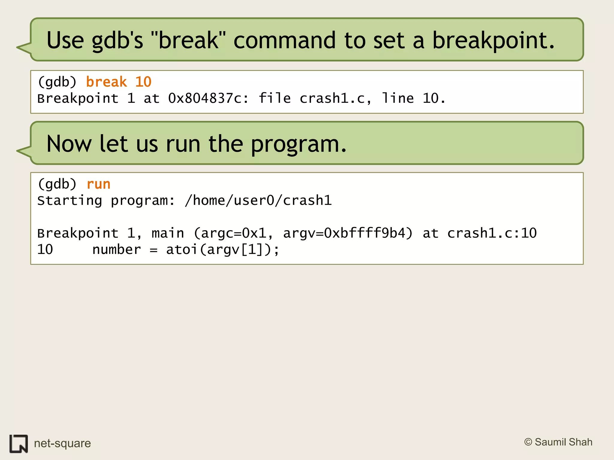 Use gdb's "break" command to set a breakpoint.(gdb) break 10Breakpoint 1 at 0x804837c: file crash1.c, line 10.Now let us run the program.(gdb) runStarting program: /home/user0/crash1 Breakpoint 1, main (argc=0x1, argv=0xbffff9b4) at crash1.c:1010	   number = atoi(argv[1]);
