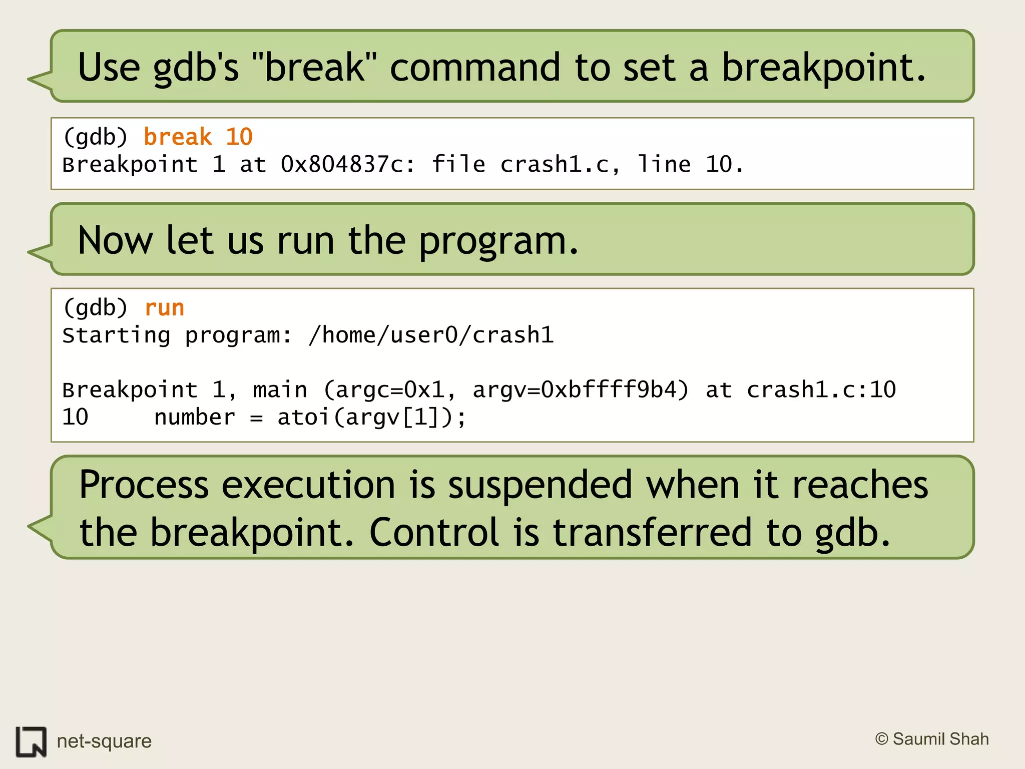 Use gdb's "break" command to set a breakpoint.(gdb) break 10Breakpoint 1 at 0x804837c: file crash1.c, line 10.Now let us run the program.(gdb) runStarting program: /home/user0/crash1 Breakpoint 1, main (argc=0x1, argv=0xbffff9b4) at crash1.c:1010	   number = atoi(argv[1]);Process execution is suspended when it reaches the breakpoint. Control is transferred to gdb.