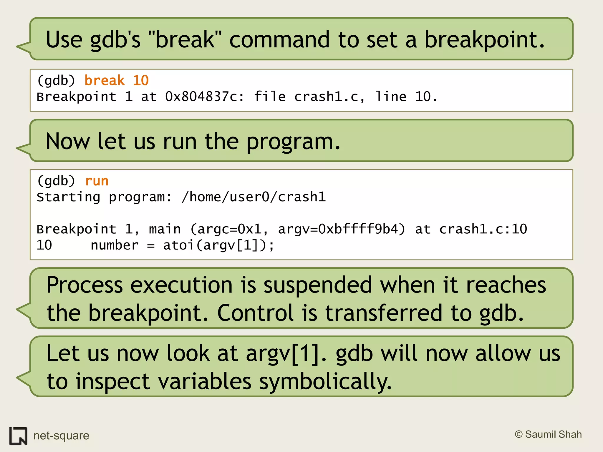 Use gdb's "break" command to set a breakpoint.(gdb) break 10Breakpoint 1 at 0x804837c: file crash1.c, line 10.Now let us run the program.(gdb) runStarting program: /home/user0/crash1 Breakpoint 1, main (argc=0x1, argv=0xbffff9b4) at crash1.c:1010	   number = atoi(argv[1]);Process execution is suspended when it reaches the breakpoint. Control is transferred to gdb.Let us now look at argv[1]. gdb will now allow us to inspect variables symbolically.