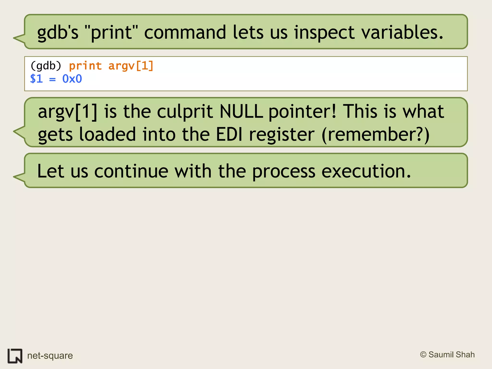 gdb's "print" command lets us inspect variables.(gdb) print argv[1]$1 = 0x0argv[1] is the culprit NULL pointer! This is what gets loaded into the EDI register (remember?)Let us continue with the process execution.