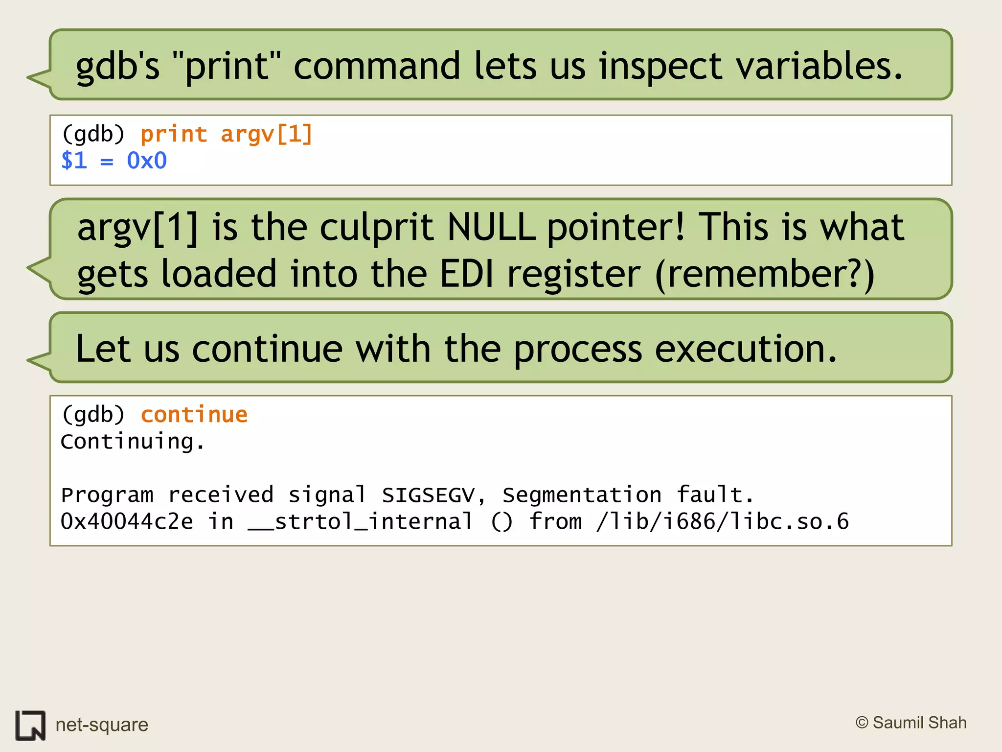 gdb's "print" command lets us inspect variables.(gdb) print argv[1]$1 = 0x0argv[1] is the culprit NULL pointer! This is what gets loaded into the EDI register (remember?)Let us continue with the process execution.(gdb) continueContinuing.Program received signal SIGSEGV, Segmentation fault.0x40044c2e in __strtol_internal () from /lib/i686/libc.so.6