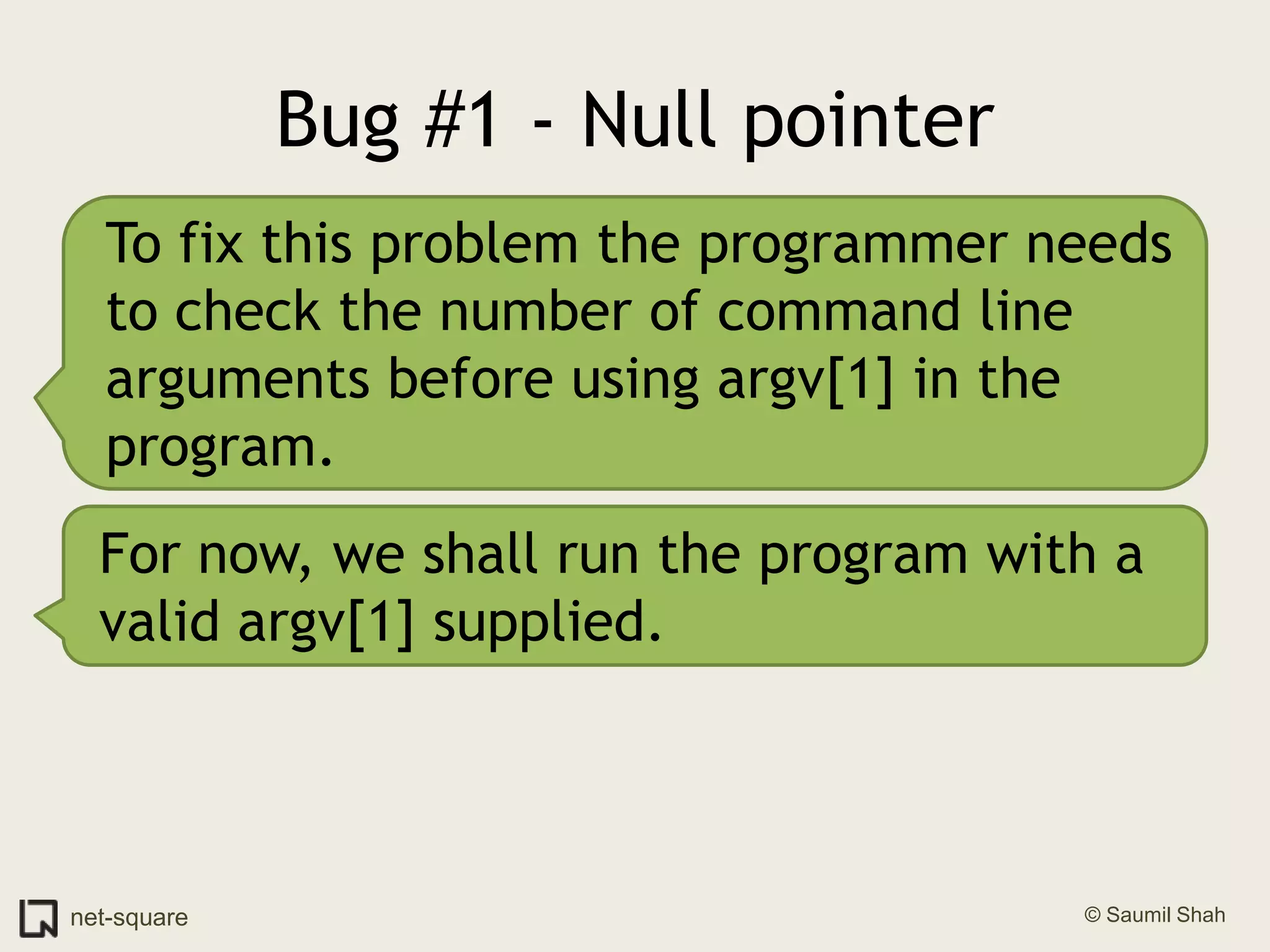 Bug #1 - Null pointerTo fix this problem the programmer needs to check the number of command line arguments before using argv[1] in the program.For now, we shall run the program with a valid argv[1] supplied.