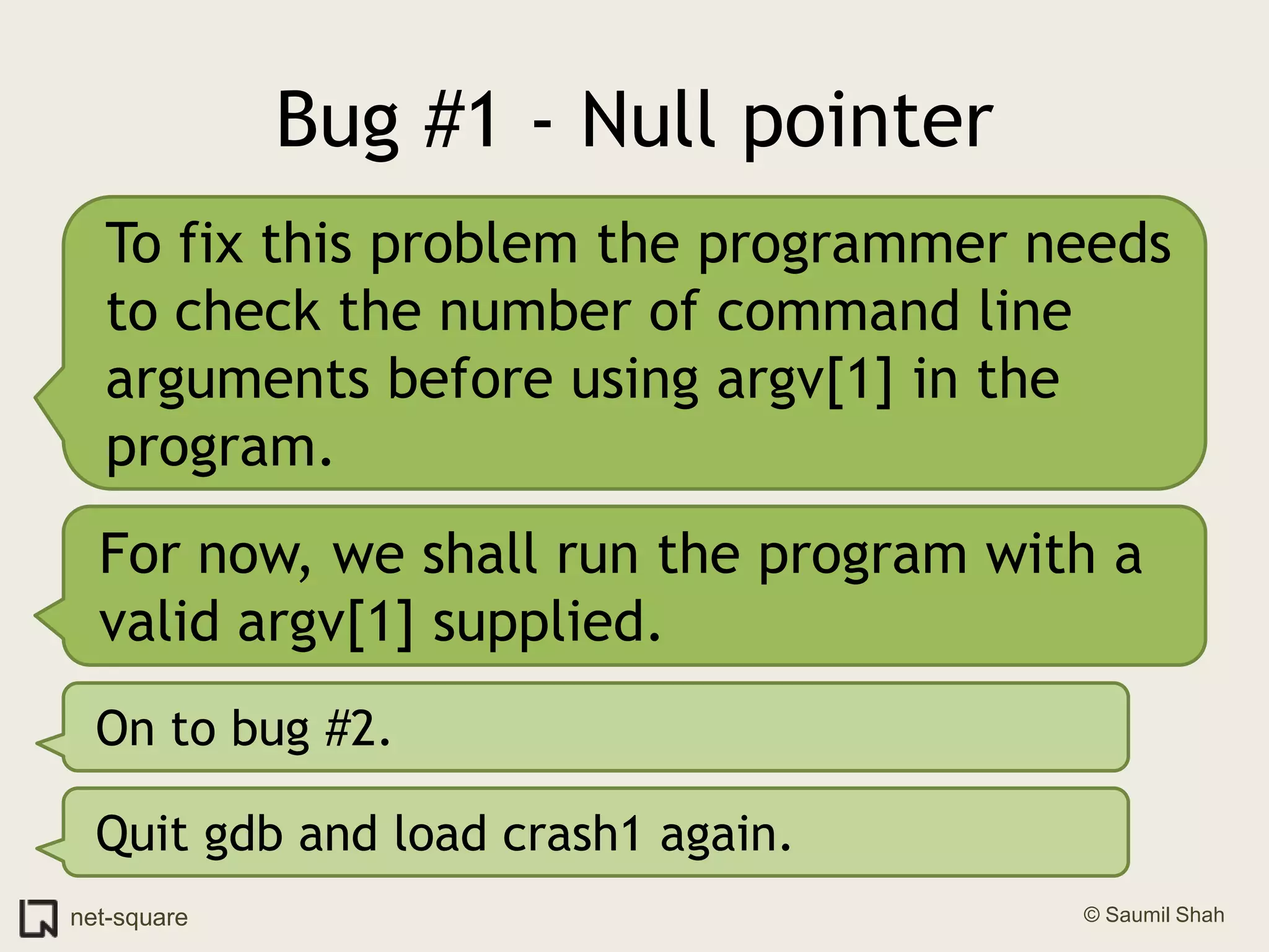 Bug #1 - Null pointerTo fix this problem the programmer needs to check the number of command line arguments before using argv[1] in the program.For now, we shall run the program with a valid argv[1] supplied.On to bug #2.Quit gdb and load crash1 again.