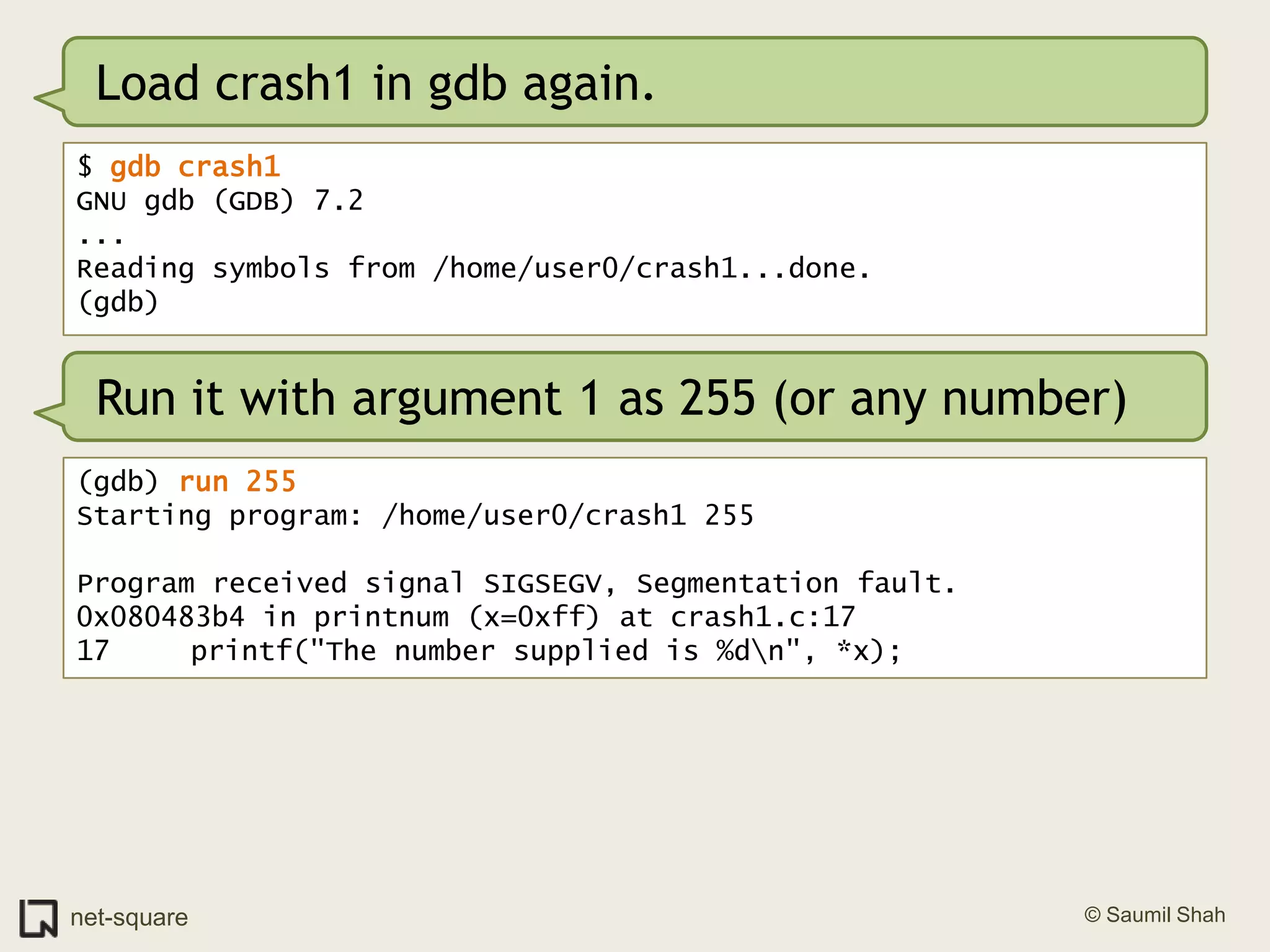 Load crash1 in gdb again.$ gdb crash1GNU gdb (GDB) 7.2...Reading symbols from /home/user0/crash1...done.(gdb)Run it with argument 1 as 255 (or any number)(gdb) run 255Starting program: /home/user0/crash1 255Program received signal SIGSEGV, Segmentation fault.0x080483b4 in printnum (x=0xff) at crash1.c:1717	   printf("The number supplied is %d\n", *x);
