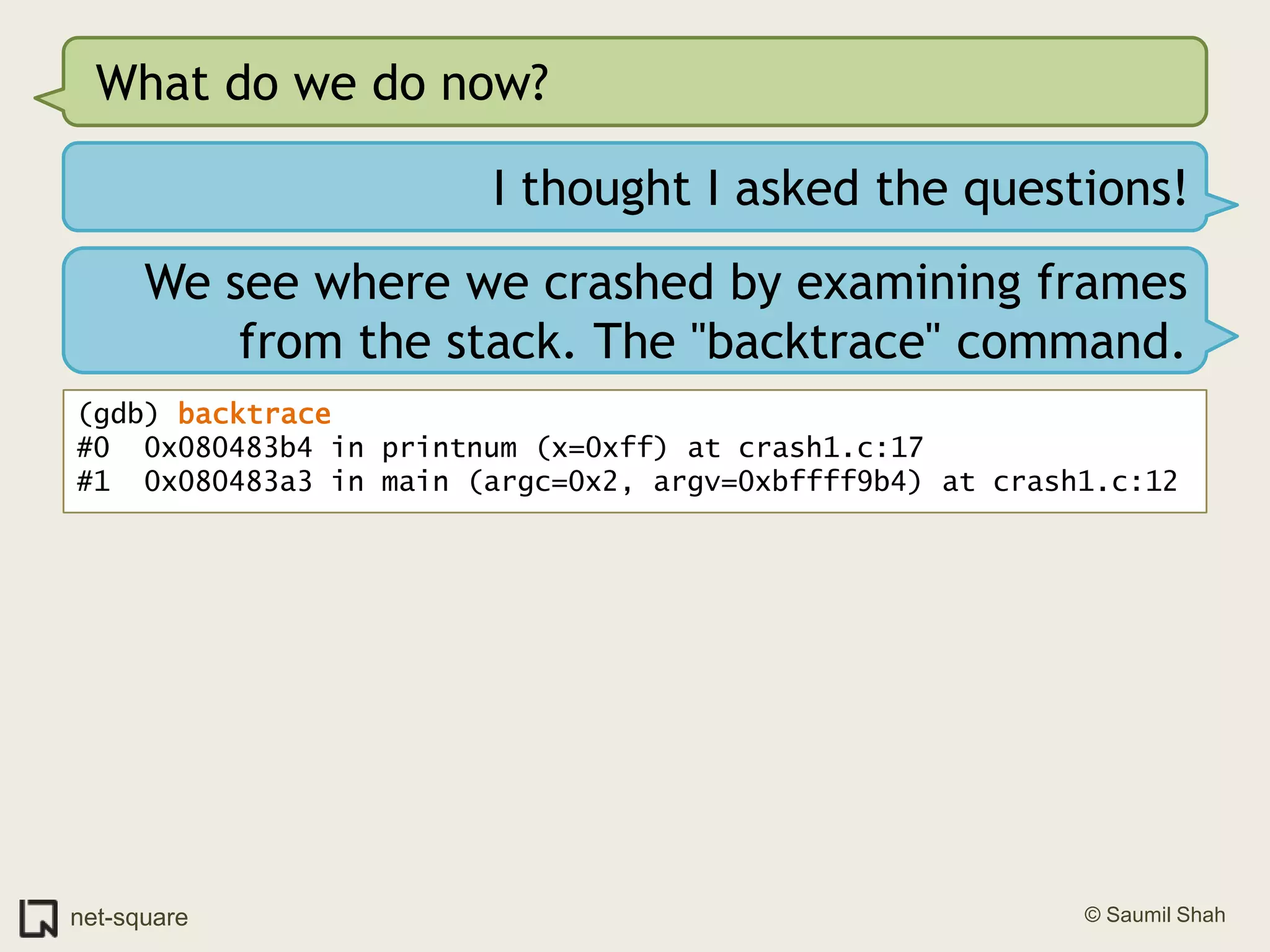 What do we do now?I thought I asked the questions!We see where we crashed by examining frames from the stack. The "backtrace" command.(gdb) backtrace#0  0x080483b4 in printnum (x=0xff) at crash1.c:17#1  0x080483a3 in main (argc=0x2, argv=0xbffff9b4) at crash1.c:12