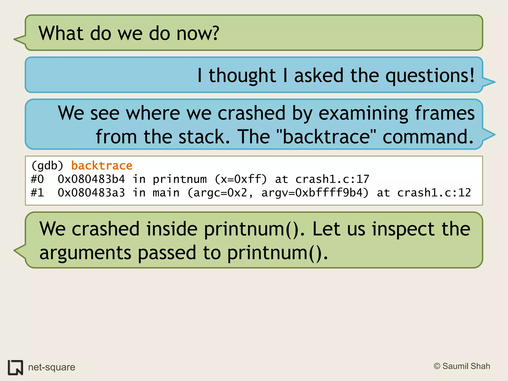 What do we do now?I thought I asked the questions!We see where we crashed by examining frames from the stack. The "backtrace" command.(gdb) backtrace#0  0x080483b4 in printnum (x=0xff) at crash1.c:17#1  0x080483a3 in main (argc=0x2, argv=0xbffff9b4) at crash1.c:12We crashed inside printnum(). Let us inspect the arguments passed to printnum().