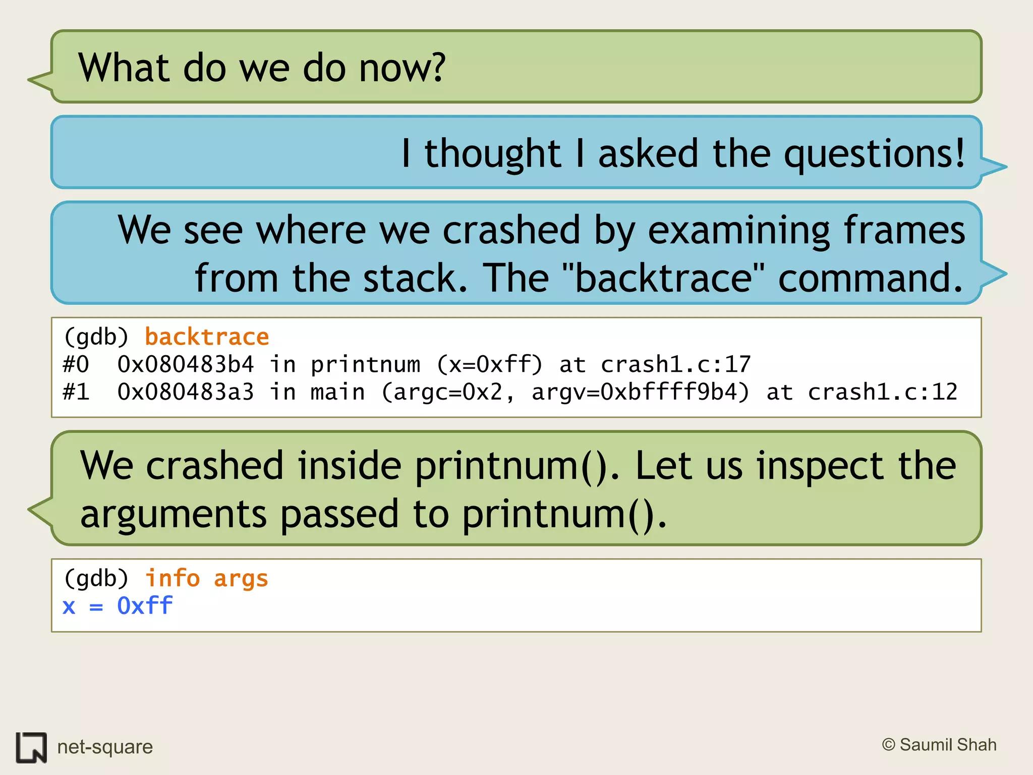 What do we do now?I thought I asked the questions!We see where we crashed by examining frames from the stack. The "backtrace" command.(gdb) backtrace#0  0x080483b4 in printnum (x=0xff) at crash1.c:17#1  0x080483a3 in main (argc=0x2, argv=0xbffff9b4) at crash1.c:12We crashed inside printnum(). Let us inspect the arguments passed to printnum().(gdb) info argsx = 0xff