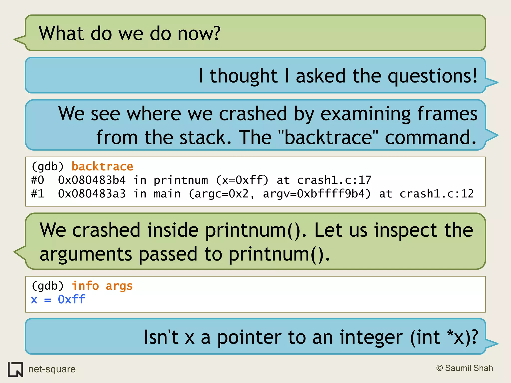 What do we do now?I thought I asked the questions!We see where we crashed by examining frames from the stack. The "backtrace" command.(gdb) backtrace#0  0x080483b4 in printnum (x=0xff) at crash1.c:17#1  0x080483a3 in main (argc=0x2, argv=0xbffff9b4) at crash1.c:12We crashed inside printnum(). Let us inspect the arguments passed to printnum().(gdb) info argsx = 0xffIsn't x a pointer to an integer (int *x)?