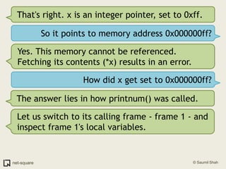 That's right. x is an integer pointer, set to 0xff.So it points to memory address 0x000000ff?Yes. This memory cannot be referenced. Fetching its contents (*x) results in an error.How did x get set to 0x000000ff?The answer lies in how printnum() was called.Let us switch to its calling frame - frame 1 - and inspect frame 1's local variables.