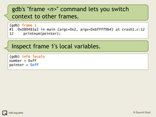 gdb's "frame <n>" command lets you switch context to other frames.(gdb) frame 1#1  0x080483a3 in main (argc=0x2, argv=0xbffff9b4) at crash1.c:1212	   printnum(pointer);Inspect frame 1's local variables.(gdb) info localsnumber = 0xffpointer = 0xff