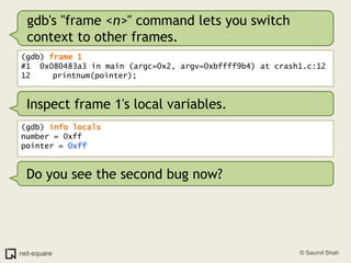 gdb's "frame <n>" command lets you switch context to other frames.(gdb) frame 1#1  0x080483a3 in main (argc=0x2, argv=0xbffff9b4) at crash1.c:1212	   printnum(pointer);Inspect frame 1's local variables.(gdb) info localsnumber = 0xffpointer = 0xffDo you see the second bug now?