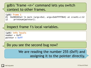 gdb's "frame <n>" command lets you switch context to other frames.(gdb) frame 1#1  0x080483a3 in main (argc=0x2, argv=0xbffff9b4) at crash1.c:1212	   printnum(pointer);Inspect frame 1's local variables.(gdb) info localsnumber = 0xffpointer = 0xffDo you see the second bug now?We are reading the number 255 (0xff) and assigning it to the pointer directly.