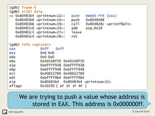 (gdb) frame 0(gdb) x/10i $eip=> 0x80483b4 <printnum+12>:	push   DWORD PTR [eax]   0x80483b6 <printnum+14>:	push   0x8048488   0x80483bb <printnum+19>:	call   0x804828c <printf@plt>   0x80483c0 <printnum+24>:	add    esp,0x10   0x80483c3 <printnum+27>:	leave     0x80483c4 <printnum+28>:	ret    (gdb) info registerseax            0xff	0xffecx            0x0	0x0edx            0x0	0x0ebx            0x40148f50	0x40148f50esp            0xbffff938	0xbffff938ebp            0xbffff948	0xbffff948esi            0x40012780	0x40012780edi            0xbffff9b4	0xbffff9b4eip            0x80483b4	0x80483b4 <printnum+12>eflags         0x10292	[ AF SF IF RF ]We are trying to push a value whose address is stored in EAX. This address is 0x000000ff.