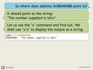 So where does address 0x08048488 point to?It should point to the string:"The number supplied is %d\n"Let us use the "x" command and find out. We shall use "x/s" to display the output as a string.(gdb) x/s 0x080484880x8048488:	 "The number supplied is %d\n"