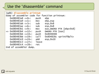 Use the "disassemble" command(gdb) disassemble printnumDump of assembler code for function printnum:   0x080483a8 <+0>:	push   ebp   0x080483a9 <+1>:	mov    ebp,esp   0x080483ab <+3>:	sub    esp,0x8   0x080483ae <+6>:	sub    esp,0x8   0x080483b1 <+9>:	mov    eax,DWORD PTR [ebp+0x8]=> 0x080483b4 <+12>:	push   DWORD PTR [eax]   0x080483b6 <+14>:	push   0x8048488   0x080483bb <+19>:	call   0x804828c <printf@plt>   0x080483c0 <+24>:	add    esp,0x10   0x080483c3 <+27>:	leave     0x080483c4 <+28>:	ret    End of assembler dump.