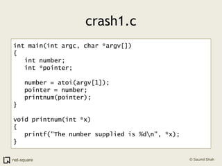 crash1.cint main(int argc, char *argv[]){   int number;   int *pointer;   number = atoi(argv[1]);   pointer = number;   printnum(pointer);}void printnum(int *x){   printf("The number supplied is %d\n", *x);}
