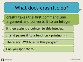 What does crash1.c do?crash1 takes the first command line argument and converts it to an integerIt then assigns a pointer to this integer......and passes it to a function - printnum()There are TWO bugs in this programCan you spot them?