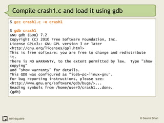 Compile crash1.c and load it using gdb$ gcc crash1.c -o crash1$ gdb crash1GNU gdb (GDB) 7.2Copyright (C) 2010 Free Software Foundation, Inc.License GPLv3+: GNU GPL version 3 or later <http://gnu.org/licenses/gpl.html>This is free software: you are free to change and redistribute it.There is NO WARRANTY, to the extent permitted by law.  Type "show copying"and "show warranty" for details.This GDB was configured as "i686-pc-linux-gnu".For bug reporting instructions, please see:<http://www.gnu.org/software/gdb/bugs/>...Reading symbols from /home/user0/crash1...done.(gdb)