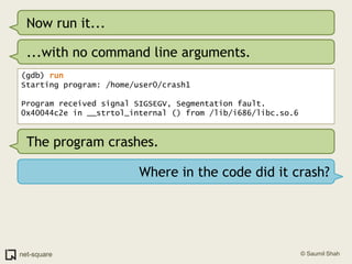 Now run it......with no command line arguments.(gdb) runStarting program: /home/user0/crash1 Program received signal SIGSEGV, Segmentation fault.0x40044c2e in __strtol_internal () from /lib/i686/libc.so.6The program crashes.Where in the code did it crash?