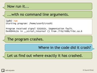 Now run it......with no command line arguments.(gdb) runStarting program: /home/user0/crash1 Program received signal SIGSEGV, Segmentation fault.0x40044c2e in __strtol_internal () from /lib/i686/libc.so.6The program crashes.Where in the code did it crash?Let us find out where exactly it has crashed.