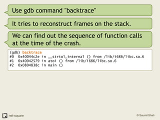 Use gdb command "backtrace"It tries to reconstruct frames on the stack.We can find out the sequence of function calls at the time of the crash.(gdb) backtrace#0  0x40044c2e in __strtol_internal () from /lib/i686/libc.so.6#1  0x40042579 in atoi () from /lib/i686/libc.so.6#2  0x0804838c in main ()