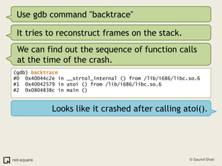 Use gdb command "backtrace"It tries to reconstruct frames on the stack.We can find out the sequence of function calls at the time of the crash.(gdb) backtrace#0  0x40044c2e in __strtol_internal () from /lib/i686/libc.so.6#1  0x40042579 in atoi () from /lib/i686/libc.so.6#2  0x0804838c in main ()Looks like it crashed after calling atoi().