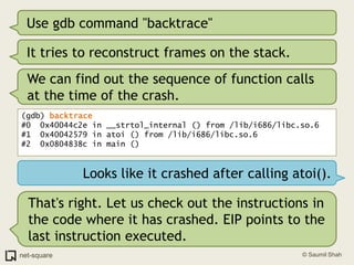 Use gdb command "backtrace"It tries to reconstruct frames on the stack.We can find out the sequence of function calls at the time of the crash.(gdb) backtrace#0  0x40044c2e in __strtol_internal () from /lib/i686/libc.so.6#1  0x40042579 in atoi () from /lib/i686/libc.so.6#2  0x0804838c in main ()Looks like it crashed after calling atoi().That's right. Let us check out the instructions in the code where it has crashed. EIP points to the last instruction executed.