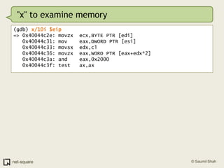 "x" to examine memory(gdb) x/10i $eip=> 0x40044c2e: movzx  ecx,BYTE PTR [edi]   0x40044c31: mov    eax,DWORD PTR [esi]   0x40044c33: movsx  edx,cl   0x40044c36: movzx  eax,WORD PTR [eax+edx*2]   0x40044c3a: and    eax,0x2000   0x40044c3f: test   ax,ax
