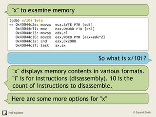 "x" to examine memory(gdb) x/10i $eip=> 0x40044c2e: movzx  ecx,BYTE PTR [edi]   0x40044c31: mov    eax,DWORD PTR [esi]   0x40044c33: movsx  edx,cl   0x40044c36: movzx  eax,WORD PTR [eax+edx*2]   0x40044c3a: and    eax,0x2000   0x40044c3f: test   ax,axSo what is x/10i ?"x" displays memory contents in various formats. "i" is for instructions (disassembly). 10 is the count of instructions to disassemble.Here are some more options for "x"