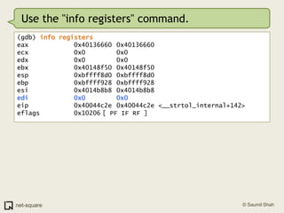 Use the "info registers" command.(gdb) info registerseax            0x40136660	0x40136660ecx            0x0			0x0edx            0x0			0x0ebx            0x40148f50	0x40148f50esp            0xbffff8d0	0xbffff8d0ebp            0xbffff928	0xbffff928esi            0x4014b8b8	0x4014b8b8edi            0x0			0x0eip            0x40044c2e	0x40044c2e <__strtol_internal+142>eflags         0x10206	[ PF IF RF ]
