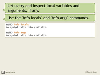 Let us try and inspect local variables and arguments, if any.Use the "info locals" and "info args" commands.(gdb) info locals No symbol table info available.(gdb) info args No symbol table info available.