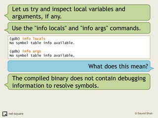Let us try and inspect local variables and arguments, if any.Use the "info locals" and "info args" commands.(gdb) info locals No symbol table info available.(gdb) info args No symbol table info available.What does this mean?The compiled binary does not contain debugging information to resolve symbols. 