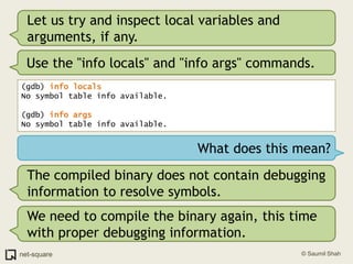 Let us try and inspect local variables and arguments, if any.Use the "info locals" and "info args" commands.(gdb) info locals No symbol table info available.(gdb) info args No symbol table info available.What does this mean?The compiled binary does not contain debugging information to resolve symbols. We need to compile the binary again, this time with proper debugging information.