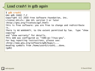 Load crash1 in gdb again$ gdb crash1GNU gdb (GDB) 7.2Copyright (C) 2010 Free Software Foundation, Inc.License GPLv3+: GNU GPL version 3 or later <http://gnu.org/licenses/gpl.html>This is free software: you are free to change and redistribute it.There is NO WARRANTY, to the extent permitted by law.  Type "show copying"and "show warranty" for details.This GDB was configured as "i686-pc-linux-gnu".For bug reporting instructions, please see:<http://www.gnu.org/software/gdb/bugs/>...Reading symbols from /home/user0/crash1...done.(gdb)
