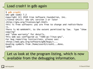 Load crash1 in gdb again$ gdb crash1GNU gdb (GDB) 7.2Copyright (C) 2010 Free Software Foundation, Inc.License GPLv3+: GNU GPL version 3 or later <http://gnu.org/licenses/gpl.html>This is free software: you are free to change and redistribute it.There is NO WARRANTY, to the extent permitted by law.  Type "show copying"and "show warranty" for details.This GDB was configured as "i686-pc-linux-gnu".For bug reporting instructions, please see:<http://www.gnu.org/software/gdb/bugs/>...Reading symbols from /home/user0/crash1...done.(gdb)Let us look at the program listing, which is now available from the debugging information. 