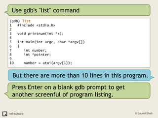 Use gdb's "list" command(gdb) list1	#include <stdio.h>2	3	void printnum(int *x);4	5	int main(int argc, char *argv[])6	{7	   int number;8	   int *pointer;9	10	   number = atoi(argv[1]);But there are more than 10 lines in this program.Press Enter on a blank gdb prompt to get another screenful of program listing.