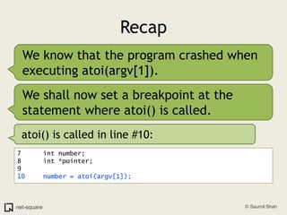 RecapWe know that the program crashed when executing atoi(argv[1]).We shall now set a breakpoint at the statement where atoi() is called.atoi() is called in line #10:7	   int number;8	   int *pointer;9	10	   number = atoi(argv[1]);